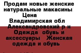 Продам новые женские натуральные макасины › Цена ­ 1 500 - Владимирская обл., Александровский р-н Одежда, обувь и аксессуары » Женская одежда и обувь   